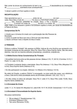 Não comer da árvore do conhecimento do bem e do_________. A desobediência às orientações
de _______________ acarretaria duas consequências:
1) deixar o jardim e 2) ficar sujeitos à morte.
RECAPITULAÇÃO:
Hoje aprendemos que a ____________ antes de ser ____________ era sem _____________ e
vazia. Deus falou e tudo se_________. Os céus e a Terra foram criados por ______________ em
_______ dias. Estavam presentes na criação, Deus, o Pai; o Espírito ________________
e_________. 0 homem foi criado do ________ da terra; e a mulher, da _________________ de
Adão. Adão e Eva deixaram o jardim e se tomaram sujeitos à morte, por causa da desobediência
à Palavra de Deus.
Compromisso De Fé
( ) Aceito que o Universo foi criado com a participação das três Pessoas da
Divindade.
( ) Creio no poder de Deus que criou a Terra em seis dias literais.
( ) Quero conhecer mais a respeito do Deus Criador.
A TRINDADE
Embora a palavra “trindade” não apareça na Bíblia, trata-se de uma doutrina que apresenta uma
divindade composta de três pessoas: Deus Pai, Deus Filho e Deus Espírito Santo. São três seres
distintos, mas com os mesmos atributos (onipresença, onisciência, onipotência).
1. A Bíblia Ensina Várias Características Da Trindade:
• Há perfeita harmonia entre as três pessoas divinas: (Mateus 3:16, 17; 28:19; 2 Coríntios 13:13; 1
Pedro 1:2, João 14:16, 26).
• A Trindade é existente desde a eternidade: Deus Pai (Hebreus 1:12); Deus Filho (Miquéias 5:2;
Is 9:6); Deus Espírito Santo (Hebreus 9:14).
• Os três participaram na criação: (Gênesis 1:2; Efésios 3:9 e Hebreus 1:8-10).
No relato da Criação, a palavra “Elohim” é empregada, na maior parte das vezes, com referência
a Deus. Este termo indica pluralidade dentro da Divindade (Gênesis 1:26; 3:22; 11:6, 7).
• Os três unidos no plano da salvação: Deus Pai (1 João 5:11); Deus Filho (João 10:28); Deus
Espírito Santo (Gálatas 6:8).
2. A Divindade De Cristo:
(João 1:1, 2, 14; Isaías 9:6; Miquéias 5:2; João 8:58; 10:17,18; 20:28; Colossenses 1:13-17 e 2:9).
3. A Divindade E Personalidade Do Espírito Santo:
Ele possui sentimentos:
• Ele se alegra (1 Tessalonicenses 1:6);
• Entristece (Efésisos 4:30);
• Tem amor (Romanos 15:30);
 