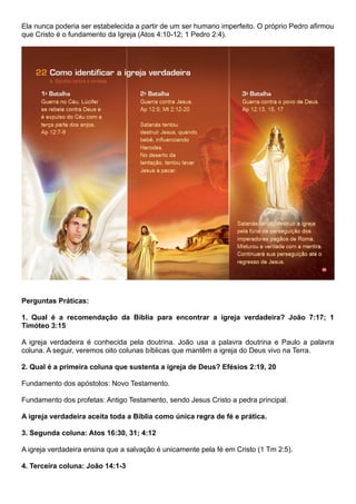 Ela nunca poderia ser estabelecida a partir de um ser humano imperfeito. O próprio Pedro afirmou
que Cristo é o fundamento da Igreja (Atos 4:10-12; 1 Pedro 2:4).
Perguntas Práticas:
1. Qual é a recomendação da Bíblia para encontrar a igreja verdadeira? João 7:17; 1
Timóteo 3:15
A igreja verdadeira é conhecida pela doutrina. João usa a palavra doutrina e Paulo a palavra
coluna. A seguir, veremos oito colunas bíblicas que mantêm a igreja do Deus vivo na Terra.
2. Qual é a primeira coluna que sustenta a igreja de Deus? Efésios 2:19, 20
Fundamento dos apóstolos: Novo Testamento.
Fundamento dos profetas: Antigo Testamento, sendo Jesus Cristo a pedra principal.
A igreja verdadeira aceita toda a Bíblia como única regra de fé e prática.
3. Segunda coluna: Atos 16:30, 31; 4:12
A igreja verdadeira ensina que a salvação é unicamente pela fé em Cristo (1 Tm 2:5).
4. Terceira coluna: João 14:1-3
 
