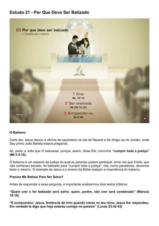 Estudo 21 - Por Que Devo Ser Batizado
O Batismo
Certo dia, Jesus deixou a oficina de carpintaria na vila de Nazaré e Se dirigiu ao rio Jordão, onde
Seu primo João Batista estava pregando.
Ali, pediu a João que O batizasse, porque, assim, disse Ele, convinha “cumprir toda a justiça”
(Mt 3:3-15).
O batismo é um aspecto da justiça do qual as pessoas podem participar. Uma vez que Cristo, que
não conheceu pecado, foi batizado para "cumprir toda a justiça", nós, como pecadores, devemos
fazer o mesmo. O exemplo de Jesus e o ensino da Bíblia realçam a importância do batismo.
Preciso Me Batizar Para Ser Salvo?
Antes de responder a essa pergunta, é importante analisarmos dois textos bíblicos:
“Quem crer e for batizado será salvo; quem, porém, não crer será condenado” (Marcos
16:16)
“E acrescentou: Jesus, lembra-te de mim quando vieres no teu reino. Jesus lhe respondeu:
Em verdade te digo que hoje estarás comigo no paraíso” (Lucas 23:42-43)
 