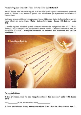Falar em línguas é uma evidência do batismo com o Espírito Santo?
A Bíblia diz que “falar em outras línguas” é um dos dons que o Espírito Santo distribui a quem Lhe
apraz (1 Coríntios 12:11). Ele não é, porém, uma evidência de que a pessoa foi batizada com o
Espírito Santo.
Muitos personagens bíblicos, inclusive Jesus ( Lucas 3:22), eram cheios do Espírito Santo, porém
nunca falaram em outras línguas (Maria – Mateus 1:18; Isabel – Lucas 1:41; Estêvão – Atos
6:5).
O dom de línguas é concedido quando existe uma necessidade evangelística (Atos 2:1-13; 10:46;
14:44-48; 19:6) e não para uma autopromoção perante a Igreja. O apóstolo Paulo deixa claro em
1 Coríntios 14:22 que “...as línguas constituem um sinal não para os crentes, mas para os
incrédulos...”.
Perguntas Práticas:
1. Que promessa Jesus fez aos discípulos antes de Sua ascensão? João 14:16; Lucas
24:49
E Eu__________ao Pai, e Ele vos dará outro______________.
2. O que os discípulos fizeram após a ascensão de Cristo? Atos 1:4; 12-14 (marque V ou F)
 