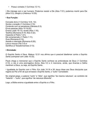 • Possui vontade (1 Coríntios 12:11).
• Ele interage com o ser humano: Podemos resistir a Ele (Atos 7:51); podemos mentir para Ele
(Atos 5:3); ultrajá-Lo (Hebreus 10:29).
• Sua Função:
Concede dons (1 Coríntios 12:8, 12);
Sonda o coração (1 Coríntios 2:10);
Contende com os pecadores (Gênesis 6:3);
Envia pessoas (Atos 10:19,20);
Ensina (João 16:13); revela (Atos 1:16);
Testifica (Romanos 8:16; Atos 5:32);
Capacita (2 Pedro 1:21);
Dá compreensão (1 Pedro 1:11);
Guia (Romanos 8:14);
Assiste e intercede (Romanos 8:26);
Lava e renova (Tito 3:5) e
Santifica (2 Tessalonicenses 2:13).
• Divindade:
O Espírito Santo é Deus. Mateus 12:31 nos afirma que é possível blasfemar contra o Espírito
Santo (comparar com João 10:33).
Paulo chega a mencionar que o Espírito Santo conhece as profundezas de Deus (1 Coríntios
2:10), e isto é uma prerrogativa divina. Atos 5:3 e 4 menciona, ainda, que Ananias e Safira
mentiram a Deus, ou seja, ao Espírito Santo.
• Igualdade do Espírito com o Filho: Em João 14:16 e 26 Jesus disse aos Seus discípulos que
rogaria ao Pai a fim de que enviasse o Espírito Santo, o “outro” Consolador.
No original grego, a palavra “outro” é “Alós”, que significa “da mesma natureza”, ao contrário de
“heterós” – “outro”, que significa “de natureza diferente”.
Logo, a Bíblia ensina a igualdade entre o Espírito e o Filho.
 