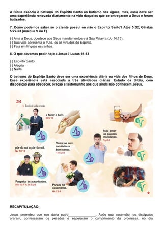 A Bíblia associa o batismo do Espírito Santo ao batismo nas águas, mas, essa deve ser
uma experiência renovada diariamente na vida daqueles que se entregaram a Deus e foram
batizados.
7. Como podemos saber se o crente possui ou não o Espírito Santo? Atos 5:32; Gálatas
5:22-23 (marque V ou F)
( ) Ama a Deus, obedece aos Seus mandamentos e à Sua Palavra (Jo 14:15).
( ) Sua vida apresenta o fruto, ou as virtudes do Espírito.
( ) Fala em línguas estranhas.
8. O que devemos pedir hoje a Jesus? Lucas 11:13
( ) Espírito Santo
( ) Alegria
( ) Nada
O batismo do Espírito Santo deve ser uma experiência diária na vida dos filhos de Deus.
Essa experiência está associada a três atividades diárias: Estudo da Bíblia, com
disposição para obedecer, oração e testemunho aos que ainda não conhecem Jesus.
RECAPITULAÇÃO:
Jesus prometeu que nos daria outro_______________. Após sua ascensão, os discípulos
oraram, confessaram os pecados e esperaram o cumprimento da promessa, no dia
 