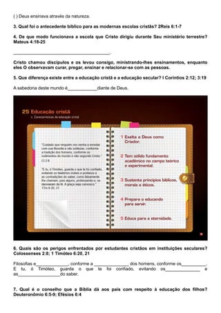 ( ) Deus ensinava através da natureza.
3. Qual foi o antecedente bíblico para as modernas escolas cristãs? 2Reis 6:1-7
4. De que modo funcionava a escola que Cristo dirigiu durante Seu ministério terrestre?
Mateus 4:18-25
_______________________________________.
Cristo chamou discípulos e os levou consigo, ministrando-lhes ensinamentos, enquanto
eles O observavam curar, pregar, ensinar e relacionar-se com as pessoas.
5. Que diferença existe entre a educação cristã e a educação secular? I Coríntios 2:12; 3:19
A sabedoria deste mundo é____________diante de Deus.
6. Quais são os perigos enfrentados por estudantes cristãos em instituições seculares?
Colossenses 2:8; 1 Timóteo 6:20, 21
Filosofias e_____________, conforme a ______________ dos homens, conforme os__________.
E tu, ó Timóteo, guarda o que te foi confiado, evitando os______________ e
as_________________do saber.
7. Qual é o conselho que a Bíblia dá aos pais com respeito à educação dos filhos?
Deuteronômio 6:5-9; Efésios 6:4
 