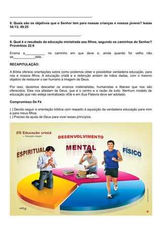 _____________________________________________.
8. Quais são os objetivos que o Senhor tem para nossas crianças e nossos jovens? Isaías
54:13; 49:25
_______________________________________.
9. Qual é o resultado da educação ministrada aos filhos, segundo os caminhos do Senhor?
Provérbios 22:6
Ensina a___________ no caminho em que deve e, ainda quando for velho não
se____________dele.
RECAPITULAÇÃO:
A Bíblia oferece orientações sobre como podemos obter e possibilitar verdadeira educação, para
nós e nossos filhos. A educação cristã e a redenção andam de mãos dadas, com o mesmo
objetivo de restaurar o ser humano à imagem de Deus.
Por isso, devemos descartar os ensinos materialistas, humanistas e liberais que nos são
oferecidos. Eles nos afastam de Deus, que é o centro e a razão de tudo. Nenhum modelo de
educação que não esteja centralizado nEle e em Sua Palavra deve ser adotado.
Compromisso De Fé
( ) Decido seguir a orientação bíblica com respeito à aquisição da verdadeira educação para mim
e para meus filhos.
( ) Preciso da ajuda de Deus para viver esses princípios.
 