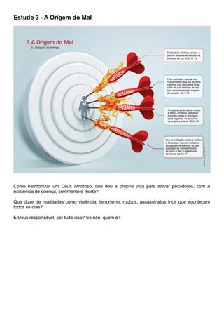 Estudo 3 - A Origem do Mal
Como harmonizar um Deus amoroso, que deu a própria vida para salvar pecadores, com a
existência de doença, sofrimento e morte?
Que dizer de realidades como violência, terrorismo, roubos, assassinatos frios que acontecem
todos os dias?
É Deus responsável, por tudo isso? Se não, quem é?
 