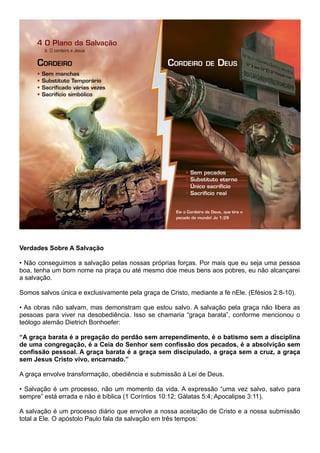 Verdades Sobre A Salvação
• Não conseguimos a salvação pelas nossas próprias forças. Por mais que eu seja uma pessoa
boa, tenha um bom nome na praça ou até mesmo doe meus bens aos pobres, eu não alcançarei
a salvação.
Somos salvos única e exclusivamente pela graça de Cristo, mediante a fé nEle. (Efésios 2:8-10).
• As obras não salvam, mas demonstram que estou salvo. A salvação pela graça não libera as
pessoas para viver na desobediência. Isso se chamaria “graça barata”, conforme mencionou o
teólogo alemão Dietrich Bonhoefer:
“A graça barata é a pregação do perdão sem arrependimento, é o batismo sem a disciplina
de uma congregação, é a Ceia do Senhor sem confissão dos pecados, é a absolvição sem
confissão pessoal. A graça barata é a graça sem discipulado, a graça sem a cruz, a graça
sem Jesus Cristo vivo, encarnado.”
A graça envolve transformação, obediência e submissão à Lei de Deus.
• Salvação é um processo, não um momento da vida. A expressão “uma vez salvo, salvo para
sempre” está errada e não é bíblica (1 Coríntios 10:12; Gálatas 5:4; Apocalipse 3:11).
A salvação é um processo diário que envolve a nossa aceitação de Cristo e a nossa submissão
total a Ele. O apóstolo Paulo fala da salvação em três tempos:
 