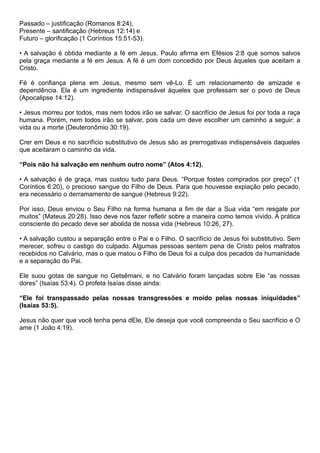 Passado – justificação (Romanos 8:24),
Presente – santificação (Hebreus 12:14) e
Futuro – glorificação (1 Coríntios 15:51-53).
• A salvação é obtida mediante a fé em Jesus. Paulo afirma em Efésios 2:8 que somos salvos
pela graça mediante a fé em Jesus. A fé é um dom concedido por Deus àqueles que aceitam a
Cristo.
Fé é confiança plena em Jesus, mesmo sem vê-Lo. É um relacionamento de amizade e
dependência. Ela é um ingrediente indispensável àqueles que professam ser o povo de Deus
(Apocalipse 14:12).
• Jesus morreu por todos, mas nem todos irão se salvar. O sacrifício de Jesus foi por toda a raça
humana. Porém, nem todos irão se salvar, pois cada um deve escolher um caminho a seguir: a
vida ou a morte (Deuteronômio 30:19).
Crer em Deus e no sacrifício substitutivo de Jesus são as prerrogativas indispensáveis daqueles
que aceitaram o caminho da vida.
“Pois não há salvação em nenhum outro nome” (Atos 4:12).
• A salvação é de graça, mas custou tudo para Deus. “Porque fostes comprados por preço” (1
Coríntios 6:20), o precioso sangue do Filho de Deus. Para que houvesse expiação pelo pecado,
era necessário o derramamento de sangue (Hebreus 9:22).
Por isso, Deus enviou o Seu Filho na forma humana a fim de dar a Sua vida “em resgate por
muitos” (Mateus 20:28). Isso deve nos fazer refletir sobre a maneira como temos vivido. A prática
consciente do pecado deve ser abolida de nossa vida (Hebreus 10:26, 27).
• A salvação custou a separação entre o Pai e o Filho. O sacrifício de Jesus foi substitutivo. Sem
merecer, sofreu o castigo do culpado. Algumas pessoas sentem pena de Cristo pelos maltratos
recebidos no Calvário, mas o que matou o Filho de Deus foi a culpa dos pecados da humanidade
e a separação do Pai.
Ele suou gotas de sangue no Getsêmani, e no Calvário foram lançadas sobre Ele “as nossas
dores” (Isaías 53:4). O profeta Isaías disse ainda:
“Ele foi transpassado pelas nossas transgressões e moído pelas nossas iniquidades”
(Isaías 53:5).
Jesus não quer que você tenha pena dEle, Ele deseja que você compreenda o Seu sacrifício e O
ame (1 João 4:19).
 
