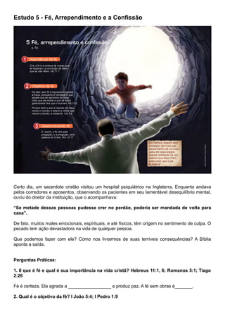 Estudo 5 - Fé, Arrependimento e a Confissão
Certo dia, um sacerdote cristão visitou um hospital psiquiátrico na Inglaterra, Enquanto andava
pelos corredores e aposentos, observando os pacientes em seu lamentável desequilíbrio mental,
ouviu do diretor da instituição, que o acompanhava:
“Se metade dessas pessoas pudesse crer no perdão, poderia ser mandada de volta para
casa”.
De fato, muitos males emocionais, espirituais, e até físicos, têm origem no sentimento de culpa. O
pecado tem ação devastadora na vida de qualquer pessoa.
Que podemos fazer com ele? Como nos livrarmos de suas terríveis consequências? A Bíblia
aponta a saída.
Perguntas Práticas:
1. 0 que é fé e qual é sua importância na vida cristã? Hebreus 11:1, 6; Romanos 5:1; Tiago
2:26
Fé é certeza. Ela agrada a _________________ e produz paz. A fé sem obras é_______.
2. Qual é o objetivo da fé? I João 5:4; I Pedro 1:9
 