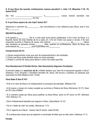 8. O que Deus faz quando confessamos nossos pecados? L João 1:9; Miquéias 7:18, 19;
Isaías 43:25
Ele nos _________________________ e_____________. Lança nossos pecados nas
_________________________ do mar.
9. 0 que Deus espera de nós hoje? Isaías 55:7
Deixemos o caminho do___________, nos convertamos e nos voltemos para Deus, pois é rico
em__________.
RECAPITULAÇÃO:
A fé agrada a__________. Ela é o meio peto qual somos justificados. A fé é dom de Deus, e o
Espírito Santo dá uma medida de fé a cada um. A fé em Cristo nos ajuda a vencer. A fé vem
enquanto ouvimos a Palavra de Jesus veio chamar __________________ ao_________. Quem
não confessa os pecados jamais________. Mas, quando os confessamos, Deus os lança nas
profundezas do___________, pois é grandioso em__________.
Compromisso De Fé
( ) Quero experimentar a paz que vem do arrependimento e da confissão.
( ) Creio que Deus pode perdoar todos os meus pecados.
( ) Aceito o convite de Jesus para deixar o mal e me voltar para Ele.
Para Recebermos O Perdão Divino, São Necessárias Algumas Condições:
A primeira delas é o exercício da fé. A Bíblia declara que “sem fé é impossível agradar a Deus”
(Hebreus 11:6). Durante o ministério terrestre de Jesus, Ele louvou e perdoou as pessoas que
exerceram fé nEle (Mateus 9:22; 15:28).
Você Sabe O Que É Fé?
• A fé é um dom de Deus e é indispensável no processo da salvação. (Efésios 2:8)
• A fé nasce e cresce em nosso coração ao ouvirmos a Palavra de Deus (Romanos 10:17). Quer
ter fé? Leia a Bíblia!
• É a maneira usada por Deus para justificar os Seus filhos, tanto no AT como no NT. (Gênesis
15:6; Hebreus 11).
• Ela é indispensável àqueles que seguem a Deus. (Apocalipse 14:12)
• Fé é o “estilo de vida” do cristão. (Romanos 1:17)
• Fé é “agarrar-se a Deus”, mesmo não O vendo. (João 20:29)
• É a certeza das coisas que se esperam e convicção de fatos que se não veem. (Hebreus 11:1)
Perdão
 