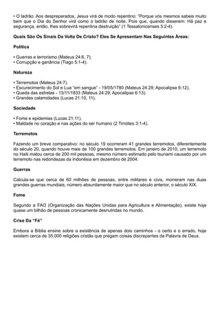 • O ladrão: Aos despreparados, Jesus virá de modo repentino: “Porque vós mesmos sabeis muito
bem que o Dia do Senhor virá como o ladrão de noite. Pois que, quando disserem: Há paz e
segurança, então, lhes sobrevirá repentina destruição” (1 Tessalonicenses 5:2-4).
Quais São Os Sinais Da Volta De Cristo? Eles Se Apresentam Nas Seguintes Áreas:
Política
• Guerras e terrorismo (Mateus 24:6, 7).
• Corrupção e ganância (Tiago 5:1-4).
Natureza
• Terremotos (Mateus 24:7).
• Escurecimento do Sol e Lua “em sangue” - 19/05/1780 (Mateus 24:29; Apocalipse 6:12).
• Queda das estrelas - 13/11/1833 (Mateus 24:29; Apocalipse 6:13).
• Grandes calamidades (Lucas 21:10, 11).
Sociedade
• Fome e epidemias (Lucas 21:11).
• Maldade no coração e nas ações do ser humano (2 Timóteo 3:1-4).
Terremotos
Fazendo um breve comparativo: no século 19 ocorreram 41 grandes terremotos, diferentemente
do século 20, quando houve mais de 100 grandes terremotos. Em janeiro de 2010, um terremoto
no Haiti matou cerca de 200 mil pessoas, mesmo número estimado pelo tsunami causado por um
terremoto nas redondezas da Indonésia em dezembro de 2004.
Guerras
Calcula-se que cerca de 60 milhões de pessoas, entre militares e civis, morreram nas duas
grandes guerras mundiais, número absurdamente maior que no século anterior, o século XIX.
Fome
Segundo a FAO (Organização das Nações Unidas para Agricultura e Alimentação), existe hoje
quase um bilhão de pessoas cronicamente desnutridas no mundo.
Crise Da “Fé”
Embora a Bíblia ensine sobre a existência de apenas dois caminhos - o certo e o errado, hoje
existem cerca de 35.000 religiões cristãs que pregam coisas discrepantes da Palavra de Deus.
 