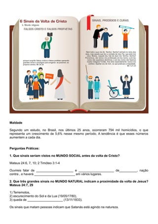 Maldade
Segundo um estudo, no Brasil, nos últimos 25 anos, ocorreram 794 mil homicídios, o que
representa um crescimento de 5,6% nesse mesmo período. A tendência é que esses números
aumentem a cada dia.
Perguntas Práticas:
1. Que sinais seriam vistos no MUNDO SOCIAL antes da volta de Cristo?
Mateus 24:6, 7, 10; 2 Timóteo 3:1-4
Ouvireis falar de _____________________ e ____________________ de__________, nação
contra , e haverá _______________________ em vários lugares.
2. Que três grandes sinais no MUNDO NATURAL indicam a proximidade da volta de Jesus?
Mateus 24:7, 29
1) Terremotos,
2) escurecimento do Sol e da Lua (19/05/1780),
3) queda de ____________________ (13/11/1833).
Os sinais que matam pessoas indicam que Satanás está agindo na natureza.
 