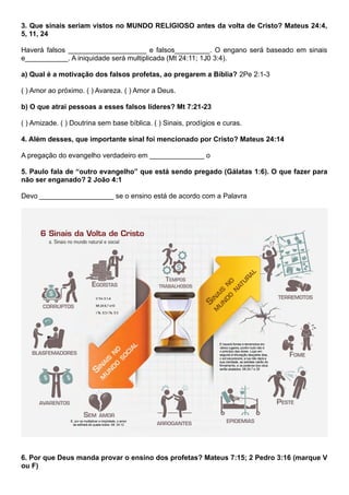 3. Que sinais seriam vistos no MUNDO RELIGIOSO antes da volta de Cristo? Mateus 24:4,
5, 11, 24
Haverá falsos ____________________ e falsos_________. O engano será baseado em sinais
e___________. A iniquidade será multiplicada (Mt 24:11; 1J0 3:4).
a) Qual é a motivação dos falsos profetas, ao pregarem a Bíblia? 2Pe 2:1-3
( ) Amor ao próximo. ( ) Avareza. ( ) Amor a Deus.
b) O que atrai pessoas a esses falsos líderes? Mt 7:21-23
( ) Amizade. ( ) Doutrina sem base bíblica. ( ) Sinais, prodígios e curas.
4. Além desses, que importante sinal foi mencionado por Cristo? Mateus 24:14
A pregação do evangelho verdadeiro em ______________ o
5. Paulo fala de “outro evangelho” que está sendo pregado (Gálatas 1:6). O que fazer para
não ser enganado? 2 João 4:1
Devo ___________________ se o ensino está de acordo com a Palavra
6. Por que Deus manda provar o ensino dos profetas? Mateus 7:15; 2 Pedro 3:16 (marque V
ou F)
 