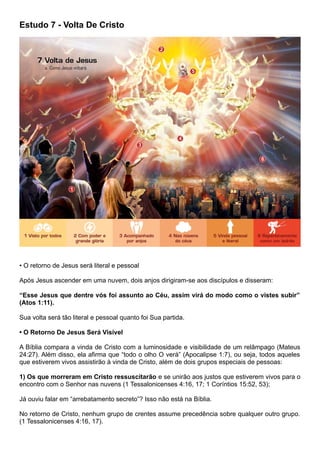 Estudo 7 - Volta De Cristo
• O retorno de Jesus será literal e pessoal
Após Jesus ascender em uma nuvem, dois anjos dirigiram-se aos discípulos e disseram:
“Esse Jesus que dentre vós foi assunto ao Céu, assim virá do modo como o vistes subir”
(Atos 1:11).
Sua volta será tão literal e pessoal quanto foi Sua partida.
• O Retorno De Jesus Será Visível
A Bíblia compara a vinda de Cristo com a luminosidade e visibilidade de um relâmpago (Mateus
24:27). Além disso, ela afirma que “todo o olho O verá” (Apocalipse 1:7), ou seja, todos aqueles
que estiverem vivos assistirão à vinda de Cristo, além de dois grupos especiais de pessoas:
1) Os que morreram em Cristo ressuscitarão e se unirão aos justos que estiverem vivos para o
encontro com o Senhor nas nuvens (1 Tessalonicenses 4:16, 17; 1 Coríntios 15:52, 53);
Já ouviu falar em “arrebatamento secreto”? Isso não está na Bíblia.
No retorno de Cristo, nenhum grupo de crentes assume precedência sobre qualquer outro grupo.
(1 Tessalonicenses 4:16, 17).
 