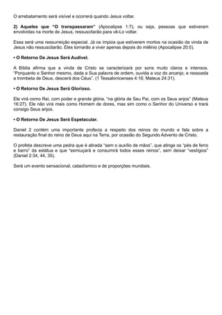 O arrebatamento será visível e ocorrerá quando Jesus voltar.
2) Aqueles que “O transpassaram” (Apocalipse 1:7), ou seja, pessoas que estiveram
envolvidas na morte de Jesus, ressuscitarão para vê-Lo voltar.
Essa será uma ressurreição especial. Já os ímpios que estiverem mortos na ocasião da vinda de
Jesus não ressuscitarão. Eles tornarão a viver apenas depois do milênio (Apocalipse 20:5).
• O Retorno De Jesus Será Audível.
A Bíblia afirma que a vinda de Cristo se caracterizará por sons muito claros e intensos.
“Porquanto o Senhor mesmo, dada a Sua palavra de ordem, ouvida a voz do arcanjo, e ressoada
a trombeta de Deus, descerá dos Céus”. (1 Tessalonicenses 4:16; Mateus 24:31).
• O Retorno De Jesus Será Glorioso.
Ele virá como Rei, com poder e grande glória, “na glória de Seu Pai, com os Seus anjos” (Mateus
16:27). Ele não virá mais como Homem de dores, mas sim como o Senhor do Universo e trará
consigo Seus anjos.
• O Retorno De Jesus Será Espetacular.
Daniel 2 contém uma importante profecia a respeito dos reinos do mundo e fala sobre a
restauração final do reino de Deus aqui na Terra, por ocasião do Segundo Advento de Cristo.
O profeta descreve uma pedra que é atirada “sem o auxílio de mãos”, que atinge os “pés de ferro
e barro” da estátua e que “esmiuçará e consumirá todos esses reinos”, sem deixar “vestígios”
(Daniel 2:34, 44, 35).
Será um evento sensacional, cataclísmico e de proporções mundiais.
 