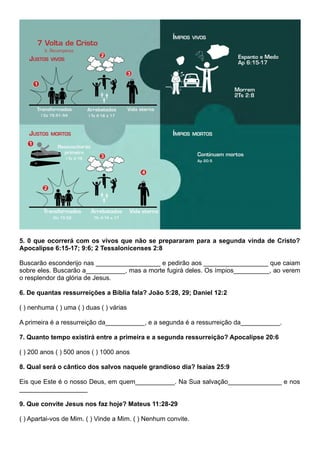5. 0 que ocorrerá com os vivos que não se prepararam para a segunda vinda de Cristo?
Apocalipse 6:15-17; 9:6; 2 Tessalonicenses 2:8
Buscarão esconderijo nas __________________ e pedirão aos __________________ que caiam
sobre eles. Buscarão a___________, mas a morte fugirá deles. Os ímpios__________, ao verem
o resplendor da glória de Jesus.
6. De quantas ressurreições a Bíblia fala? João 5:28, 29; Daniel 12:2
( ) nenhuma ( ) uma ( ) duas ( ) várias
A primeira é a ressurreição da___________, e a segunda é a ressurreição da___________.
7. Quanto tempo existirá entre a primeira e a segunda ressurreição? Apocalipse 20:6
( ) 200 anos ( ) 500 anos ( ) 1000 anos
8. Qual será o cântico dos salvos naquele grandioso dia? Isaías 25:9
Eis que Este é o nosso Deus, em quem___________. Na Sua salvação_______________ e nos
___________________
9. Que convite Jesus nos faz hoje? Mateus 11:28-29
( ) Apartai-vos de Mim. ( ) Vinde a Mim. ( ) Nenhum convite.
 