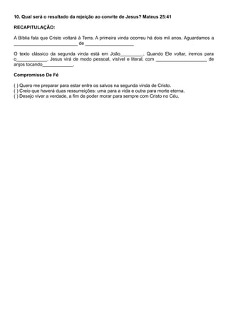 10. Qual será o resultado da rejeição ao convite de Jesus? Mateus 25:41
RECAPITULAÇÃO:
A Bíblia fala que Cristo voltará à Terra. A primeira vinda ocorreu há dois mil anos. Aguardamos a
_________________________ de ___________________
O texto clássico da segunda vinda está em João_________. Quando Ele voltar, iremos para
o____________. Jesus virá de modo pessoal, visível e literal, com ____________________ de
anjos tocando____________.
Compromisso De Fé
( ) Quero me preparar para estar entre os salvos na segunda vinda de Cristo.
( ) Creio que haverá duas ressurreições: uma para a vida e outra para morte eterna.
( ) Desejo viver a verdade, a fim de poder morar para sempre com Cristo no Céu.
 