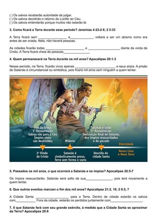 ( ) Os salvos receberão autoridade de julgar.
( ) Os salvos decidirão o retorno de Lúcifer ao Céu.
( ) Os salvos entenderão porque muitos não estarão lá.
3. Como ficará a Terra durante esse período? Jeremias 4:23-2 6; 2 5:33
A Terra ficará sem ________________ e_____________, voltará a ser um abismo como era
antes de ser criada. Nela, não haverá pessoas.
As cidades ficarão todas ______________________ e __________________ diante da vinda de
Cristo. A Terra ficará cheia de pessoas_______________
4. Quem permanecerá na Terra durante os mil anos? Apocalipse 20:1-3
Nesse período, na Terra, ficarão vivos apenas _______________________ e seus anjos. A prisão
de Satanás é circunstancial ou simbólica, pois ficará mil anos sem ninguém a quem tentar.
5. Passados os mil anos, o que ocorrerá a Satanás e os ímpios? Apocalipse 20:5-7
Os ímpios ressuscitarão. Satanás será solto de sua_______________, pois terá novamente a
quem tentar.
6. Que outros eventos marcam o fim dos mil anos? Apocalipse 21:2, 10; 2 0:5, 7
A Cidade Santa ___________________ para a Terra. Dentro da cidade estarão os salvos
com___________. Fora da cidade, estarão os perdidos juntamente com__________________.
7. 0 que Satanás fará com seu grande exército, à medida que a Cidade Santa se aproximar
da Terra? Apocalipse 20:8
 