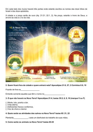 Em cada lado dos muros haverá três portas onde estarão escritos os nomes das doze tribos de
Israel e dos doze apóstolos.
A cidade e a praça serão de ouro (Ap. 21:21; 22:1, 2). Na praça, estarão o trono de Deus, a
árvore da vida e o rio da vida.
2. Quem ficará fora da cidade e quem entrará nela? Apocalipse 21:8, 27; 2 Coríntios 6:9, 10
Ficarão de fora os__________________
Entrarão somente aqueles que têm o nome no____________________
3. O que não haverá na Nova Terra? Apocalipse 21:4; Isaías 35:5, 6, 9, 10 (marque V ou F)
( ) Morte, luto, pranto e dor.
( ) Vida eterna.
( ) Deficientes físicos e enfermos.
( ) Voz de choro e clamor.
4. Quais serão as atividades dos salvos na Nova Terra? Isaías 65: 21, 22
Plantarão______________; cada um desfrutará do trabalho de suas mãos.
5. Como serão os animais na Nova Terra? Isaías 65:25
 