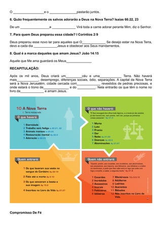 O _________________e o _______________pastarão juntos.
6. Quão frequentemente os salvos adorarão a Deus na Nova Terra? Isaías 66:22, 23
De um ________________a _____________ Virá toda a carne adorar perante Mim, diz o Senhor.
7. Para quem Deus preparou essa cidade? I Coríntios 2:9
Deus preparou esse novo lar para aqueles que O_____________ Se desejo estar na Nova Terra,
devo a cada dia _____________Jesus e obedecer aos Seus mandamentos.
8. Qual é a marca daqueles que amam Jesus? João 14:15
Aquele que Me ama guardará os Meus______________
RECAPITULAÇÃO:
Após os mil anos, Deus criará um_________céu e uma____________ Terra. Não haverá
mais____________, desemprego, diferenças sociais, ódio, separações. A capital da Nova Terra
será a Nova Jerusalém, cidade cercada com_____________ revestidos de pedras preciosas, e
onde estará o trono de______________ e do __________. Nela entrarão os que têm o nome no
livro da_____________ e amam Jesus.
Compromisso De Fé
 
