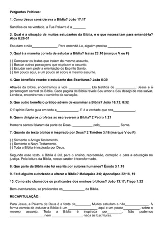 Perguntas Práticas:
1. Como Jesus considerava a Bíblia? João 17:17
Santifica-os na verdade, a Tua Palavra é a _______
2. Qual é a situação de muitos estudantes da Bíblia, e o que necessitam para entendê-la?
Atos 8:26-31
Estudam e não______________ Para entendê-La, alguém precisa _____________
3. Qual é a maneira correta de estudar a Bíblia? Isaías 28:10 (marque V ou F)
( ) Comparar os textos que tratam do mesmo assunto.
( ) Buscar outras passagens que explicam o assunto.
( ) Estudar sem pedir a orientação do Espírito Santo.
( ) Um pouco aqui, e um pouco ali sobre o mesmo assunto.
4. Que benefício recebe o estudante das Escrituras? João 5:39
Através da Bíblia, encontramos a vida ____________ Ela testifica de ___________. Jesus é o
personagem central da Bíblia. Cada página da Bíblia revela Seu amor e Seu desejo de nos salvar.
Lendo-a, encontramos o caminho da salvação.
5. Que outro benefício prático advém de examinar a Bíblia? João 16:13; 8:32
O Espírito Santo guia em toda a____________. E é a verdade que nos____________.
6. Quem dirigiu os profetas ao escreverem a Bíblia? 2 Pedro 1:21
Homens santos falaram da parte de Deus, ___________ pelo___________ Santo.
7. Quanto do texto bíblico é inspirado por Deus? 2 Timóteo 3:16 (marque V ou F)
( ) Somente o Antigo Testamento.
( ) Somente o Novo Testamento.
( ) Toda a Bíblia é inspirada por Deus.
Segundo esse texto, a Bíblia é útil, para o ensino, repreensão, correção e para a educação na
justiça. Pela leitura da Bíblia, nosso caráter é transformado.
8. Que parte da Bíblia não foi escrita por autores humanos? Êxodo 3 1:18
9. Está alguém autorizado a alterar a Bíblia? Malaquias 3:6; Apocalipse 22:18, 19
10. Como são chamados os praticantes dos ensinos bíblicos? João 13:17; Tiago 1:22
Bem-aventurados, se praticardes os____________ da Bíblia.
RECAPITULAÇÃO:
Para Jesus, a Palavra de Deus é a fonte da________, Muitos estudam a não_____________. A
forma correta de estudar a Bíblia é um ________________ aqui e um pouco_________, sobre o
mesmo assunto. Toda a Bíblia é inspirada por________. Não podemos
___________________nem _________________ nada às Escrituras.
 