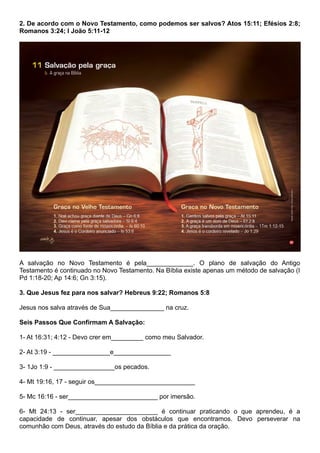 2. De acordo com o Novo Testamento, como podemos ser salvos? Atos 15:11; Efésios 2:8;
Romanos 3:24; I João 5:11-12
A salvação no Novo Testamento é pela_____________. O plano de salvação do Antigo
Testamento é continuado no Novo Testamento. Na Bíblia existe apenas um método de salvação (I
Pd 1:18-20; Ap 14:6; Gn 3:15).
3. Que Jesus fez para nos salvar? Hebreus 9:22; Romanos 5:8
Jesus nos salva através de Sua_______________ na cruz.
Seis Passos Que Confirmam A Salvação:
1- At 16:31; 4:12 - Devo crer em_________ como meu Salvador.
2- At 3:19 - ________________e________________
3- 1Jo 1:9 - _________________os pecados.
4- Mt 19:16, 17 - seguir os____________________________
5- Mc 16:16 - ser_________________________ por imersão.
6- Mt 24:13 - ser_______________________ é continuar praticando o que aprendeu, é a
capacidade de continuar, apesar dos obstáculos que encontramos. Devo perseverar na
comunhão com Deus, através do estudo da Bíblia e da prática da oração.
 