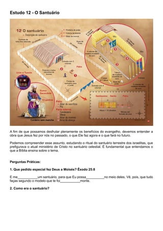 Estudo 12 - O Santuário
A fim de que possamos desfrutar plenamente os benefícios do evangelho, devemos entender a
obra que Jesus fez por nós no passado, o que Ele faz agora e o que fará no futuro.
Podemos compreender esse assunto, estudando o ritual do santuário terrestre dos israelitas, que
prefigurava o atual ministério de Cristo no santuário celestial. É fundamental que entendamos o
que a Bíblia ensina sobre o tema.
Perguntas Práticas:
1. Que pedido especial fez Deus a Moisés? Êxodo 25:8
E me___________um santuário, para que Eu possa__________no meio deles. Vê, pois, que tudo
faças segundo o modelo que te foi___________monte.
2. Como era o santuário?
 