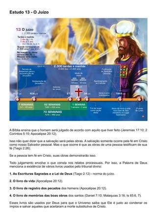Estudo 13 - O Juízo
A Bíblia ensina que o homem será julgado de acordo com aquilo que tiver feito (Jeremias 17:10; 2
Coríntios 5:10; Apocalipse 20:12).
Isso não quer dizer que a salvação será pelas obras. A salvação somente ocorre pela fé em Cristo
como nosso Salvador pessoal. Mas o que ocorre é que as obras de uma pessoa testificam de sua
fé (Tiago 2:26).
Se a pessoa tem fé em Cristo, suas obras demonstrarão isso.
Todo julgamento envolve o que consta nos relatos processuais. Por isso, a Palavra de Deus
menciona a existência de vários livros usados pelo tribunal divino:
1. As Escrituras Sagradas e a Lei de Deus (Tiago 2:12) - norma do juízo.
2. O livro da vida (Apocalipse 20:12).
3. O livro de registro dos pecados dos homens (Apocalipse 20:12).
4. O livro de memórias das boas obras dos santos (Daniel 7:10; Malaquias 3:16; Is 65:6, 7).
Esses livros são usados por Deus para que o Universo saiba que Ele é justo ao condenar os
ímpios e salvar aqueles que aceitaram a morte substitutiva de Cristo.
 