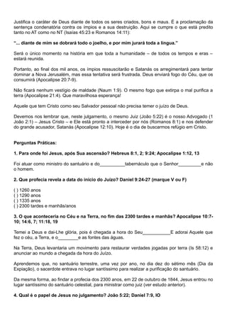 Justifica o caráter de Deus diante de todos os seres criados, bons e maus. É a proclamação da
sentença condenatória contra os ímpios e a sua destruição. Aqui se cumpre o que está predito
tanto no AT como no NT (Isaías 45:23 e Romanos 14:11):
“... diante de mim se dobrará todo o joelho, e por mim jurará toda a língua.”
Será o único momento na história em que toda a humanidade – de todos os tempos e eras –
estará reunida.
Portanto, ao final dos mil anos, os ímpios ressuscitarão e Satanás os arregimentará para tentar
dominar a Nova Jerusalém, mas essa tentativa será frustrada. Deus enviará fogo do Céu, que os
consumirá (Apocalipse 20:7-9).
Não ficará nenhum vestígio de maldade (Naum 1:9). O mesmo fogo que extirpa o mal purifica a
terra (Apocalipse 21:4). Que maravilhosa esperança!
Aquele que tem Cristo como seu Salvador pessoal não precisa temer o juízo de Deus.
Devemos nos lembrar que, neste julgamento, o mesmo Juiz (João 5:22) é o nosso Advogado (1
João 2:1) – Jesus Cristo – e Ele está pronto a interceder por nós (Romanos 8:1) e nos defender
do grande acusador, Satanás (Apocalipse 12:10). Hoje é o dia de buscarmos refúgio em Cristo.
Perguntas Práticas:
1. Para onde foi Jesus, após Sua ascensão? Hebreus 8:1, 2; 9:24; Apocalipse 1:12, 13
Foi atuar como ministro do santuário e do__________tabernáculo que o Senhor_________e não
o homem.
2. Que profecia revela a data do início do Juízo? Daniel 9:24-27 (marque V ou F)
( ) 1260 anos
( ) 1290 anos
( ) 1335 anos
( ) 2300 tardes e manhãs/anos
3. O que aconteceria no Céu e na Terra, no fim das 2300 tardes e manhãs? Apocalipse 10:7-
10; 14:6, 7; 11:18, 19
Temei a Deus e dai-Lhe glória, pois é chegada a hora do Seu___________E adorai Aquele que
fez o céu, a Terra, e o________e as fontes das águas.
Na Terra, Deus levantaria um movimento para restaurar verdades jogadas por terra (Is 58:12) e
anunciar ao mundo a chegada da hora do Juízo.
Aprendemos que, no santuário terrestre, uma vez por ano, no dia dez do sétimo mês (Dia da
Expiação), o sacerdote entrava no lugar santíssimo para realizar a purificação do santuário.
Da mesma forma, ao findar a profecia dos 2300 anos, em 22 de outubro de 1844, Jesus entrou no
lugar santíssimo do santuário celestial, para ministrar como juiz (ver estudo anterior).
4. Qual é o papel de Jesus no julgamento? João 5:22; Daniel 7:9, IO
 