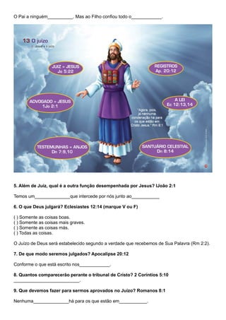 O Pai a ninguém__________. Mas ao Filho confiou todo o____________.
5. Além de Juiz, qual é a outra função desempenhada por Jesus? IJoão 2:1
Temos um______________que intercede por nós junto ao___________
6. O que Deus julgará? Eclesiastes 12:14 (marque V ou F)
( ) Somente as coisas boas.
( ) Somente as coisas mais graves.
( ) Somente as coisas más.
( ) Todas as coisas.
O Juízo de Deus será estabelecido segundo a verdade que recebemos de Sua Palavra (Rm 2:2).
7. De que modo seremos julgados? Apocalipse 20:12
Conforme o que está escrito nos____________.
8. Quantos comparecerão perante o tribunal de Cristo? 2 Coríntios 5:10
__________________________.
9. Que devemos fazer para sermos aprovados no Juízo? Romanos 8:1
Nenhuma______________há para os que estão em___________.
 