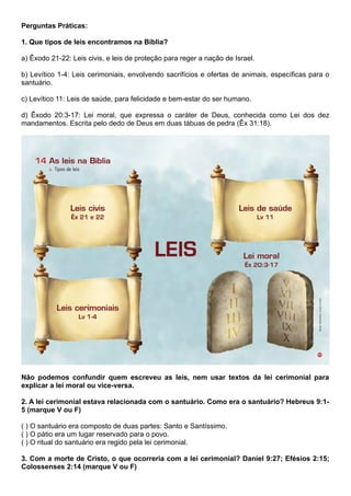 Perguntas Práticas:
1. Que tipos de leis encontramos na Bíblia?
a) Êxodo 21-22: Leis civis, e leis de proteção para reger a nação de Israel.
b) Levítico 1-4: Leis cerimoniais, envolvendo sacrifícios e ofertas de animais, específicas para o
santuário.
c) Levítico 11: Leis de saúde, para felicidade e bem-estar do ser humano.
d) Êxodo 20:3-17: Lei moral, que expressa o caráter de Deus, conhecida como Lei dos dez
mandamentos. Escrita pelo dedo de Deus em duas tábuas de pedra (Êx 31:18).
Não podemos confundir quem escreveu as leis, nem usar textos da lei cerimonial para
explicar a lei moral ou vice-versa.
2. A lei cerimonial estava relacionada com o santuário. Como era o santuário? Hebreus 9:1-
5 (marque V ou F)
( ) O santuário era composto de duas partes: Santo e Santíssimo.
( ) O pátio era um lugar reservado para o povo.
( ) O ritual do santuário era regido pela lei cerimonial.
3. Com a morte de Cristo, o que ocorreria com a lei cerimonial? Daniel 9:27; Efésios 2:15;
Colossenses 2:14 (marque V ou F)
 
