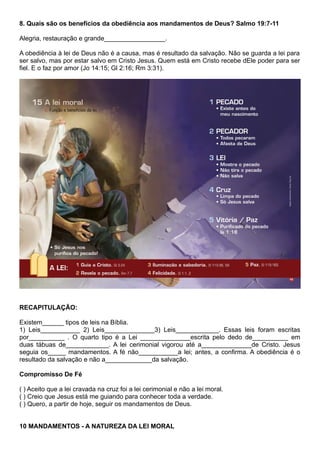 8. Quais são os benefícios da obediência aos mandamentos de Deus? Salmo 19:7-11
Alegria, restauração e grande_________________.
A obediência à lei de Deus não é a causa, mas é resultado da salvação. Não se guarda a lei para
ser salvo, mas por estar salvo em Cristo Jesus. Quem está em Cristo recebe dEle poder para ser
fiel. E o faz por amor (Jo 14:15; Gl 2:16; Rm 3:31).
RECAPITULAÇÃO:
Existem______ tipos de leis na Bíblia.
1) Leis___________ 2) Leis______________3) Leis____________. Essas leis foram escritas
por__________ . O quarto tipo é a Lei ______________escrita pelo dedo de__________ em
duas tábuas de____________. A lei cerimonial vigorou até a______________de Cristo. Jesus
seguia os_____ mandamentos. A fé não___________a lei; antes, a confirma. A obediência é o
resultado da salvação e não a_____________da salvação.
Compromisso De Fé
( ) Aceito que a lei cravada na cruz foi a lei cerimonial e não a lei moral.
( ) Creio que Jesus está me guiando para conhecer toda a verdade.
( ) Quero, a partir de hoje, seguir os mandamentos de Deus.
10 MANDAMENTOS - A NATUREZA DA LEI MORAL
 