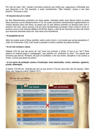 Por trás de cada “não”, existem princípios positivos que trarão paz, segurança e felicidade aos
que observam a lei. Por exemplo: o sexto mandamento, “Não matarás”, possui o seu lado
positivo: “Promova a vida”.
• O resumo da Lei é o amor
Os Dez Mandamentos consistem em duas partes, indicadas pelas duas tábuas sobre as quais
Deus escreveu sua lei (Deuteronômio 4:13). Os quatro primeiros mandamentos regulamentam os
nossos deveres para com Deus, ao passo que os seis últimos orientam os deveres para com o
próximo. Por isso, Jesus resumiu a lei em dois mandamentos principais: Amar a Deus e amar ao
próximo como a nós mesmos (Mateus 22:36-40). Agora, o fato de ter resumido em dois não indica
que devemos descartar toda a lei. Isso seria uma incoerência.
• O propósito da Lei
Além de revelar quem é Deus (perfeito, santo, justo e bom), a Lei revela que somos pecadores (1
João 3:4 e Romanos 3:20). A lei revela o pecado e mostra o padrão da justiça de Deus.
• A Lei nos conduz a Jesus
Gálatas 3:24 diz que ela serviu de “aio” para nos conduzir a Cristo. O que é um “aio”? Essa
palavra no original grego é “paidagogós”, que significa um “professor ou tutor”. Era aquele que
ensinava aos alunos. Portanto, tal qual um professor, a lei nos ensina, disciplina e nos conduz a
Cristo, o Único que pode nos salvar.
• A Lei serve de proteção contra a frustração, lares destruídos, vícios, estresse, egoísmo,
prisão, difamação.
O Salmo 119:165 diz: “Grande paz tem os que amam a Tua lei; para eles não há tropeço”. Além
disso, ela “restaura a alma” (Salmo 19:7).
 
