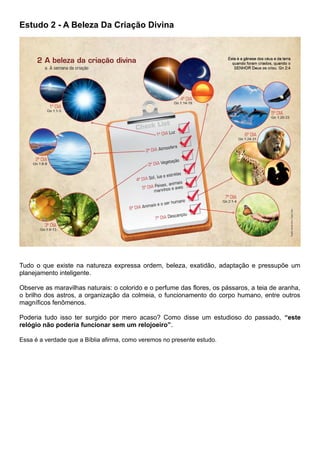 Estudo 2 - A Beleza Da Criação Divina
Tudo o que existe na natureza expressa ordem, beleza, exatidão, adaptação e pressupõe um
planejamento inteligente.
Observe as maravilhas naturais: o colorido e o perfume das flores, os pássaros, a teia de aranha,
o brilho dos astros, a organização da colmeia, o funcionamento do corpo humano, entre outros
magníficos fenômenos.
Poderia tudo isso ter surgido por mero acaso? Como disse um estudioso do passado, “este
relógio não poderia funcionar sem um relojoeiro”.
Essa é a verdade que a Bíblia afirma, como veremos no presente estudo.
 