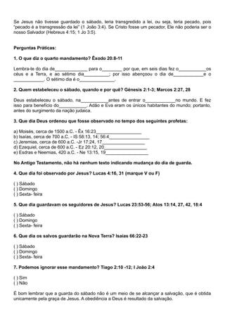 Se Jesus não tivesse guardado o sábado, teria transgredido a lei, ou seja, teria pecado, pois
“pecado é a transgressão da lei” (1 João 3:4). Se Cristo fosse um pecador, Ele não poderia ser o
nosso Salvador (Hebreus 4:15; 1 Jo 3:5).
Perguntas Práticas:
1. O que diz o quarto mandamento? Êxodo 20:8-11
Lembra-te do dia de_____________ para o________ por que, em seis dias fez o___________os
céus e a Terra, e ao sétimo dia__________; por isso abençoou o dia de____________e o
____________. O sétimo dia é o______________.
2. Quem estabeleceu o sábado, quando e por quê? Génesis 2:1-3; Marcos 2:27, 28
Deus estabeleceu o sábado, na___________antes de entrar o____________no mundo. E fez
isso para benefício do___________. Adão e Eva eram os únicos habitantes do mundo; portanto,
antes do surgimento da nação judaica.
3. Que dia Deus ordenou que fosse observado no tempo dos seguintes profetas:
a) Moisés, cerca de 1500 a.C. - Êx 16:23__________________
b) Isaías, cerca de 700 a.C. - IS 58:13, 14; 56:4________________
c) Jeremias, cerca de 600 a.C. -Jr 17:24, 17_________________
d) Ezequiel, cerca de 600 a.C. - Ez 20:12, 20_________________
e) Esdras e Neemias, 420 a.C. - Ne 13:15, 19_________________
No Antigo Testamento, não há nenhum texto indicando mudança do dia de guarda.
4. Que dia foi observado por Jesus? Lucas 4:16, 31 (marque V ou F)
( ) Sábado
( ) Domingo
( ) Sexta- feira
5. Que dia guardavam os seguidores de Jesus? Lucas 23:53-56; Atos 13:14, 27, 42, 18:4
( ) Sábado
( ) Domingo
( ) Sexta- feira
6. Que dia os salvos guardarão na Nova Terra? Isaías 66:22-23
( ) Sábado
( ) Domingo
( ) Sexta- feira
7. Podemos ignorar esse mandamento? Tiago 2:10 -12; I João 2:4
( ) Sim
( ) Não
É bom lembrar que a guarda do sábado não é um meio de se alcançar a salvação, que é obtida
unicamente pela graça de Jesus. A obediência a Deus é resultado da salvação.
 