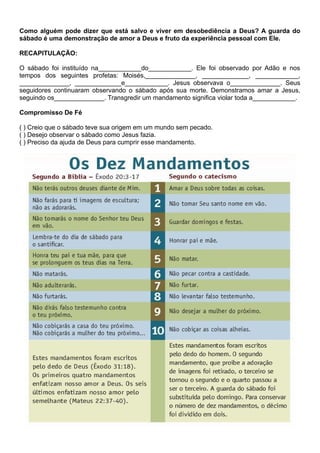 Como alguém pode dizer que está salvo e viver em desobediência a Deus? A guarda do
sábado é uma demonstração de amor a Deus e fruto da experiência pessoal com Ele.
RECAPITULAÇÃO:
O sábado foi instituído na____________do____________. Ele foi observado por Adão e nos
tempos dos seguintes profetas: Moisés,______________, _____________, ____________,
______________, _____________e____________. Jesus observava o______________. Seus
seguidores continuaram observando o sábado após sua morte. Demonstramos amar a Jesus,
seguindo os______________. Transgredir um mandamento significa violar toda a____________.
Compromisso De Fé
( ) Creio que o sábado teve sua origem em um mundo sem pecado.
( ) Desejo observar o sábado como Jesus fazia.
( ) Preciso da ajuda de Deus para cumprir esse mandamento.
 