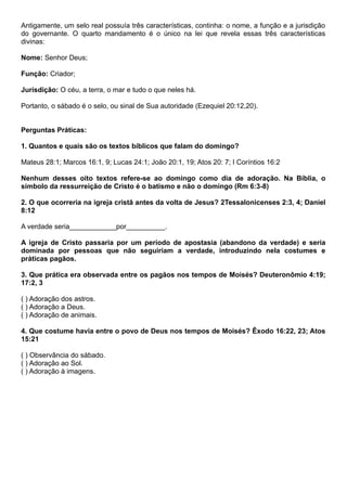 Antigamente, um selo real possuía três características, continha: o nome, a função e a jurisdição
do governante. O quarto mandamento é o único na lei que revela essas três características
divinas:
Nome: Senhor Deus;
Função: Criador;
Jurisdição: O céu, a terra, o mar e tudo o que neles há.
Portanto, o sábado é o selo, ou sinal de Sua autoridade (Ezequiel 20:12,20).
Perguntas Práticas:
1. Quantos e quais são os textos bíblicos que falam do domingo?
Mateus 28:1; Marcos 16:1, 9; Lucas 24:1; João 20:1, 19; Atos 20: 7; I Coríntios 16:2
Nenhum desses oito textos refere-se ao domingo como dia de adoração. Na Bíblia, o
símbolo da ressurreição de Cristo é o batismo e não o domingo (Rm 6:3-8)
2. O que ocorreria na igreja cristã antes da volta de Jesus? 2Tessalonicenses 2:3, 4; Daniel
8:12
A verdade seria____________por__________.
A igreja de Cristo passaria por um período de apostasia (abandono da verdade) e seria
dominada por pessoas que não seguiriam a verdade, introduzindo nela costumes e
práticas pagãos.
3. Que prática era observada entre os pagãos nos tempos de Moisés? Deuteronômio 4:19;
17:2, 3
( ) Adoração dos astros.
( ) Adoração a Deus.
( ) Adoração de animais.
4. Que costume havia entre o povo de Deus nos tempos de Moisés? Êxodo 16:22, 23; Atos
15:21
( ) Observância do sábado.
( ) Adoração ao Sol.
( ) Adoração à imagens.
 