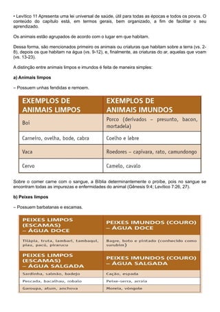 • Levítico 11 Apresenta uma lei universal de saúde, útil para todas as épocas e todos os povos. O
conteúdo do capítulo está, em termos gerais, bem organizado, a fim de facilitar o seu
aprendizado.
Os animais estão agrupados de acordo com o lugar em que habitam.
Dessa forma, são mencionados primeiro os animais ou criaturas que habitam sobre a terra (vs. 2-
8), depois os que habitam na água (vs. 9-12), e, finalmente, as criaturas do ar, aquelas que voam
(vs. 13-23).
A distinção entre animais limpos e imundos é feita de maneira simples:
a) Animais limpos
– Possuem unhas fendidas e remoem.
Sobre o comer carne com o sangue, a Bíblia determinantemente o proíbe, pois no sangue se
encontram todas as impurezas e enfermidades do animal (Gênesis 9:4; Levítico 7:26, 27).
b) Peixes limpos
– Possuem barbatanas e escamas.
 