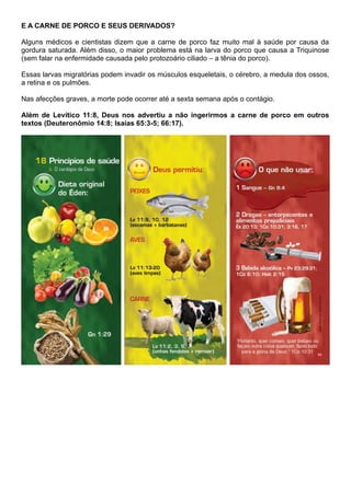 E A CARNE DE PORCO E SEUS DERIVADOS?
Alguns médicos e cientistas dizem que a carne de porco faz muito mal à saúde por causa da
gordura saturada. Além disso, o maior problema está na larva do porco que causa a Triquinose
(sem falar na enfermidade causada pelo protozoário ciliado – a tênia do porco).
Essas larvas migratórias podem invadir os músculos esqueletais, o cérebro, a medula dos ossos,
a retina e os pulmões.
Nas afecções graves, a morte pode ocorrer até a sexta semana após o contágio.
Além de Levítico 11:8, Deus nos advertiu a não ingerirmos a carne de porco em outros
textos (Deuteronômio 14:8; Isaías 65:3-5; 66:17).
 