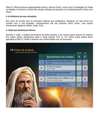 Ellen G. White escreveu extensamente sobre a vida de Cristo. Livros como O Desejado de Todas
as Nações e Caminho a Cristo têm levado milhares de pessoas a um relacionamento íntimo com
Jesus.
4. A influência do seu ministério
Ela viveu de acordo com os princípios bíblicos que professava. Qualquer um que entrar em
contato com a sua biografia, compreenderá que ela produzia “bons frutos”, pois estava
intimamente “ligada à Videira” (João 15:5).
5. Teste dos fenômenos físicos
Durante a visão, o profeta permanecia de olhos abertos e em muitos casos parava de respirar.
Em outros casos, enfraquecia após a visão (Daniel 10:5, 8, 17). Todos esses testes foram
aplicados a Ellen G. White e estavam em conformidade com as Escrituras.
 