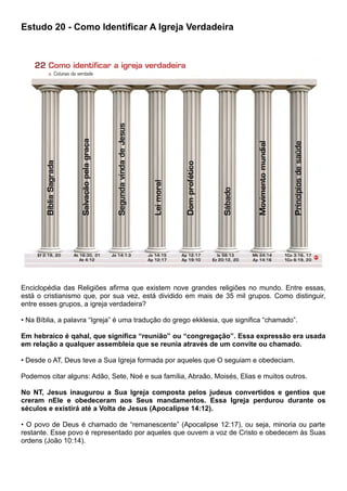 Estudo 20 - Como Identificar A Igreja Verdadeira
Enciclopédia das Religiões afirma que existem nove grandes religiões no mundo. Entre essas,
está o cristianismo que, por sua vez, está dividido em mais de 35 mil grupos. Como distinguir,
entre esses grupos, a igreja verdadeira?
• Na Bíblia, a palavra “Igreja” é uma tradução do grego ekklesia, que significa “chamado”.
Em hebraico é qahal, que significa “reunião” ou “congregação”. Essa expressão era usada
em relação a qualquer assembleia que se reunia através de um convite ou chamado.
• Desde o AT, Deus teve a Sua Igreja formada por aqueles que O seguiam e obedeciam.
Podemos citar alguns: Adão, Sete, Noé e sua família, Abraão, Moisés, Elias e muitos outros.
No NT, Jesus inaugurou a Sua Igreja composta pelos judeus convertidos e gentios que
creram nEle e obedeceram aos Seus mandamentos. Essa Igreja perdurou durante os
séculos e existirá até a Volta de Jesus (Apocalipse 14:12).
• O povo de Deus é chamado de “remanescente” (Apocalipse 12:17), ou seja, minoria ou parte
restante. Esse povo é representado por aqueles que ouvem a voz de Cristo e obedecem às Suas
ordens (João 10:14).
 