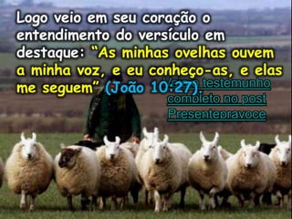 Logo veio em seu coração o
entendimento do versículo em
destaque: “As minhas ovelhas ouvem
a minha voz, e eu conheço-as, e elas
me seguem” (João 10:27).Veja o testemunho
completo no post
Presentepravoce
Logo veio em seu coração o
entendimento do versículo em
destaque: “As minhas ovelhas ouvem
a minha voz, e eu conheço-as, e elas
me seguem” (João 10:27).
 