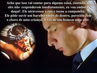Acho que isso vai contar para alguma coisa, contudo, seAcho que isso vai contar para alguma coisa, contudo, se
eles não responderem imediatamente, eu vou emboraeles não responderem imediatamente, eu vou embora
daqui'. Ele atravessou a rua e tocou a campainha.daqui'. Ele atravessou a rua e tocou a campainha.
Ele pôde ouvir um barulho vindo de dentro, parecido comEle pôde ouvir um barulho vindo de dentro, parecido com
o choro de uma criança. A voz de um homem soou alto:o choro de uma criança. A voz de um homem soou alto:
 