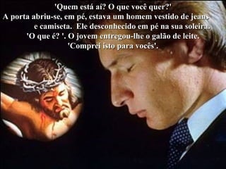 'Quem está aí? O que você quer?''Quem está aí? O que você quer?'
A porta abriu-se, em pé, estava um homem vestido de jeansA porta abriu-se, em pé, estava um homem vestido de jeans
e camiseta. Ele desconhecido em pé na sua soleira.e camiseta. Ele desconhecido em pé na sua soleira.
'O que é? '. O jovem entregou-lhe o galão de leite.'O que é? '. O jovem entregou-lhe o galão de leite.
'Comprei isto para vocês'.'Comprei isto para vocês'.
 