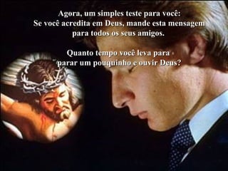 Agora, um simples teste para você:Agora, um simples teste para você:
Se você acredita em Deus, mande esta mensagemSe você acredita em Deus, mande esta mensagem
para todos os seus amigos.para todos os seus amigos.
Quanto tempo você leva paraQuanto tempo você leva para
parar um pouquinho e ouvir Deus?parar um pouquinho e ouvir Deus?
 