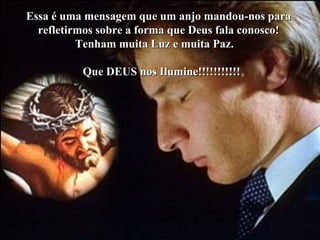 Essa é uma mensagem que um anjo mandou-nos paraEssa é uma mensagem que um anjo mandou-nos para
refletirmos sobre a forma que Deus fala conosco!refletirmos sobre a forma que Deus fala conosco!
Tenham muita Luz e muita Paz.Tenham muita Luz e muita Paz.
Que DEUS nos Ilumine!!!!!!!!!!!Que DEUS nos Ilumine!!!!!!!!!!!
 