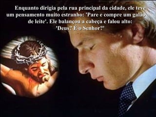 Enquanto dirigia pela rua principal da cidade, ele teveEnquanto dirigia pela rua principal da cidade, ele teve
um pensamento muito estranho: 'Pare e compre um galãoum pensamento muito estranho: 'Pare e compre um galão
de leite'. Ele balançou a cabeça e falou alto:de leite'. Ele balançou a cabeça e falou alto:
'Deus? É o Senhor?''Deus? É o Senhor?'
 