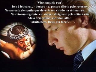 'Vire naquela rua'.'Vire naquela rua'.
Isso é loucura... - pensou - e, passou direto pelo retorno.Isso é loucura... - pensou - e, passou direto pelo retorno.
Novamente ele sentiu que deveria ter virado na sétima rua.Novamente ele sentiu que deveria ter virado na sétima rua.
No retorno seguinte, ele virou e dirigiu-se pela sétima rua.No retorno seguinte, ele virou e dirigiu-se pela sétima rua.
Meio brincalhão, ele falou alto :Meio brincalhão, ele falou alto :
'Muito bem, Deus. Eu farei'.'Muito bem, Deus. Eu farei'.
 