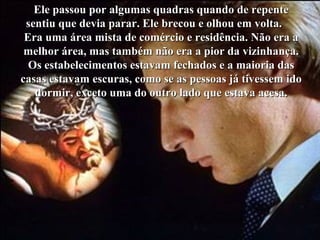 Ele passou por algumas quadras quando de repenteEle passou por algumas quadras quando de repente
sentiu que devia parar. Ele brecou e olhou em volta.sentiu que devia parar. Ele brecou e olhou em volta.
Era uma área mista de comércio e residência. Não era aEra uma área mista de comércio e residência. Não era a
melhor área, mas também não era a pior da vizinhança.melhor área, mas também não era a pior da vizinhança.
Os estabelecimentos estavam fechados e a maioria dasOs estabelecimentos estavam fechados e a maioria das
casas estavam escuras, como se as pessoas já tivessem idocasas estavam escuras, como se as pessoas já tivessem ido
dormir, exceto uma do outro lado que estava acesa.dormir, exceto uma do outro lado que estava acesa.
 
