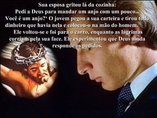 Sua esposa gritou lá da cozinha:
    Pedi a Deus para mandar um anjo com um pouco...
Você é um anjo?‘ O jovem pegou a sua carteira e tirou todo
dinheiro que havia nela e colocou-o na mão do homem.
    Ele voltou-se e foi para o carro, enquanto as lágrimas
  corriam pela sua face. Ele experimentou que Deus ainda
                     responde os pedidos.
 