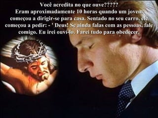 Você acredita no que ouve?????
    Eram aproximadamente 10 horas quando um jovem
  começou a dirigir-se para casa. Sentado no seu carro, ele
começou a pedir: - ' Deus! Se ainda falas com as pessoas, fale
     comigo. Eu irei ouví-lo. Farei tudo para obedecer.
 
